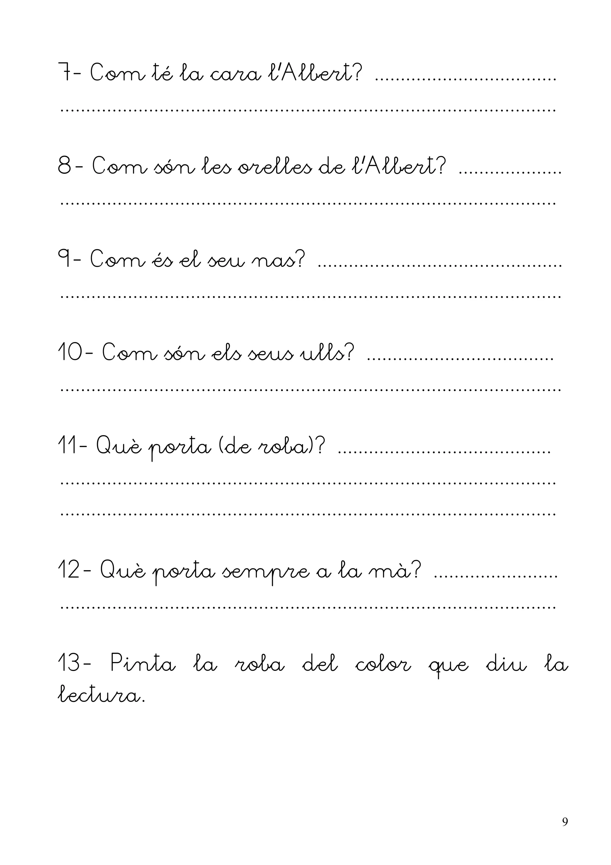7- Com té la cara l'Albert? ...................................
...............................................................................................


8- Com són les orelles de l'Albert? ....................
...............................................................................................


9- Com és el seu nas? ...............................................
................................................................................................


10- Com són els seus ulls? ....................................
................................................................................................


11- Què porta (de roba)? .........................................
...............................................................................................
...............................................................................................


12- Què porta sempre a la mà? ........................
...............................................................................................


13- Pinta la roba del color que diu la
lectura.




                                                                                                   9
 