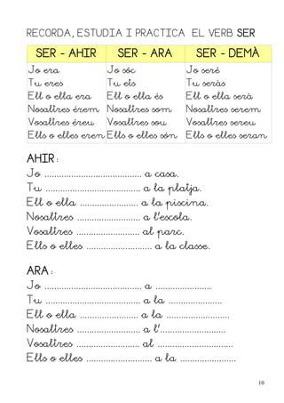 RECORDA, ESTUDIA I PRACTICA EL VERB SER

   SER - AHIR                     SER - ARA                    SER - DEMÀ
Jo era                        Jo sóc                       Jo seré
Tu eres                       Tu ets                       Tu seràs
Ell o ella era                Ell o ella és                Ell o ella serà
Nosaltres érem Nosaltres som                               Nosaltres serem
Vosaltres éreu                Vosaltres sou                Vosaltres sereu
Ells o elles eren Ells o elles són                         Ells o elles seran

AHIR:
Jo ........................................ a casa.
Tu ....................................... a la platja.
Ell o ella ........................ a la piscina.
Nosaltres .......................... a l'escola.
Vosaltres .......................... al parc.
Ells o elles ........................... a la classe.

ARA:
Jo ........................................ a .......................
Tu ....................................... a la ......................
Ell o ella ........................ a la ..........................
Nosaltres .......................... a l'...........................
Vosaltres .......................... al ...............................
Ells o elles ........................... a la .......................

                                                                             10
 