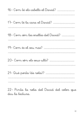 16- Com té els cabells el David? .........................
...............................................................................................


17- Com té la cara el David? ...............................
...............................................................................................


18- Com són les orelles del David? ..................
...............................................................................................


19- Com és el seu nas? .............................................
................................................................................................


20- Com són els seus ulls? ...................................
................................................................................................


21- Què porta (de roba)? .........................................
...............................................................................................
...............................................................................................


22- Pinta la roba del David del color que
diu la lectura.




                                                                                                  12
 