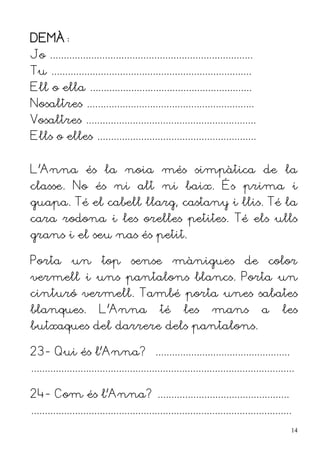 DEMÀ:
Jo ..........................................................................
Tu .........................................................................
Ell o ella ...........................................................
Nosaltres .............................................................
Vosaltres ..............................................................
Ells o elles ..........................................................


L'Anna és la noia més simpàtica de la
classe. No és ni alt ni baix. És prima i
guapa. Té el cabell llarg, castany i llis. Té la
cara rodona i les orelles petites. Té els ulls
grans i el seu nas és petit.

Porta un top sense mànigues de color
vermell i uns pantalons blancs. Porta un
cinturó vermell. També porta unes sabates
blanques.                L'Anna                té      les        mans              a      les
butxaques del darrere dels pantalons.

23- Qui és l'Anna? .................................................
................................................................................................

24- Com és l'Anna? ................................................
...............................................................................................
                                                                                                  14
 