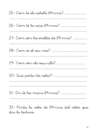 25- Com té els cabells l'Anna? ..........................
...............................................................................................

26- Com té la cara l'Anna? ...............................
...............................................................................................

27- Com són les orelles de l'Anna? .................
...............................................................................................

28- Com és el seu nas? ............................................
................................................................................................

29- Com són els seus ulls? ...................................
................................................................................................

30- Què porta (de roba)? .........................................
...............................................................................................
...............................................................................................

31- On té les mans l'Anna? ...............................
...............................................................................................


32- Pinta la roba de l'Anna del color que
diu la lectura.



                                                                                                  15
 
