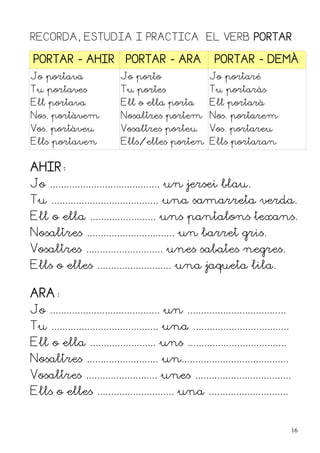 RECORDA, ESTUDIA I PRACTICA EL VERB PORTAR

 PORTAR - AHIR                 PORTAR - ARA                 PORTAR - DEMÀ
Jo portava                   Jo porto                     Jo portaré
Tu portaves                  Tu portes                    Tu portaràs
Ell portava                  Ell o ella porta             Ell portarà
Nos. portàvem                Nosaltres portem Nos. portarem
Vos. portàveu                Vosaltres porteu             Vos. portareu
Ells portaven                Ells/elles porten Ells portaran


AHIR:
Jo ........................................ un jersei blau.
Tu ....................................... una samarreta verda.
Ell o ella ........................ uns pantalons texans.
Nosaltres ................................ un barret gris.
Vosaltres ............................ unes sabates negres.
Ells o elles ........................... una jaqueta lila.

ARA:
Jo ........................................ un ....................................
Tu ....................................... una ...................................
Ell o ella ........................ uns ....................................
Nosaltres .......................... un.......................................
Vosaltres .......................... unes ...................................
Ells o elles ............................ una .............................


                                                                                      16
 