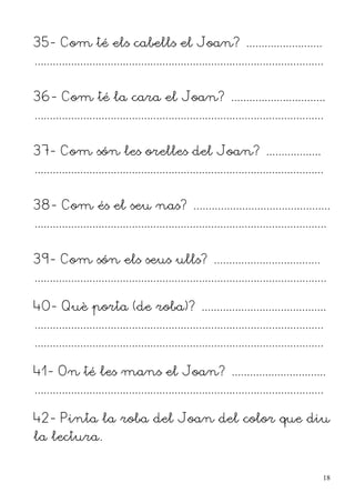 35- Com té els cabells el Joan? .........................
...............................................................................................


36- Com té la cara el Joan? ...............................
...............................................................................................


37- Com són les orelles del Joan? ..................
...............................................................................................


38- Com és el seu nas? .............................................
................................................................................................


39- Com són els seus ulls? ...................................
................................................................................................

40- Què porta (de roba)? .........................................
...............................................................................................
...............................................................................................

41- On té les mans el Joan? ...............................
...............................................................................................

42- Pinta la roba del Joan del color que diu
la lectura.


                                                                                                  18
 