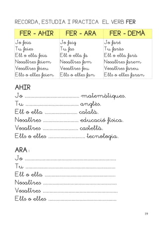 RECORDA, ESTUDIA I PRACTICA EL VERB FER

   FER - AHIR                      FER - ARA                     FER - DEMÀ
Jo feia                        Jo faig                       Jo faré
Tu feies                       Tu fas                        Tu faràs
Ell o ella feia                Ell o ella fa                 Ell o ella farà
Nosaltres fèiem                Nosaltres fem                 Nosaltres farem
Vosaltres fèieu                Vosaltres feu                 Vosaltres fareu
Ells o elles feien             Ells o elles fan              Ells o elles faran


AHIR
Jo ........................................ matemàtiques.
Tu ....................................... anglès.
Ell o ella ........................ català.
Nosaltres .......................... educació física.
Vosaltres .......................... castellà.
Ells o elles ........................... tecnologia.

ARA:
Jo ...................................................................
Tu ..................................................................
Ell o ella ....................................................
Nosaltres ......................................................
Vosaltres .......................................................
Ells o elles ..................................................

                                                                                  19
 