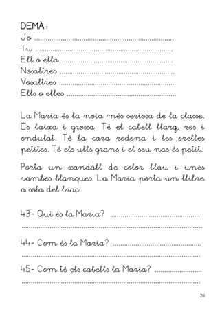 DEMÀ:
Jo ..........................................................................
Tu .........................................................................
Ell o ella ...........................................................
Nosaltres .............................................................
Vosaltres ..............................................................
Ells o elles ..........................................................


La Maria és la noia més seriosa de la classe.
És baixa i grossa. Té el cabell llarg, ros i
ondulat. Té la cara rodona i les orelles
petites. Té els ulls grans i el seu nas és petit.

Porta un xandall de color blau i unes
vambes blanques. La Maria porta un llibre
a sota del braç.


43- Qui és la Maria? ...............................................
................................................................................................

44- Com és la Maria? ...............................................
...............................................................................................

45- Com té els cabells la Maria? .........................
...............................................................................................
                                                                                                  20
 