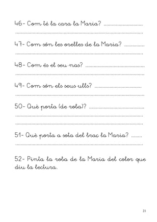 46- Com té la cara la Maria? .............................
...............................................................................................

47- Com són les orelles de la Maria? ...............
...............................................................................................

48- Com és el seu nas? ............................................
................................................................................................

49- Com són els seus ulls? ...................................
................................................................................................

50- Què porta (de roba)? .........................................
...............................................................................................
...............................................................................................

51- Què porta a sota del braç la Maria? ........
...............................................................................................


52- Pinta la roba de la Maria del color que
diu la lectura.




                                                                                                  21
 