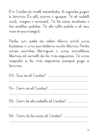 En Carles és molt esportista, li agrada jugar
a tennis. És alt, prim i guapo. Té el cabell
curt, negre i arrissat. Té la cara ovalada i
les orelles petites. Té els ulls petits i el seu
nas és punxegut.


Porta un polo de color blanc amb una
butxaca i uns pantalons curts blancs. Porta
unes vambes blanques i una canellera
blanca al canell de la mà esquerra. Té una
raqueta a la mà esquerra perquè juga a
tennis.


53- Qui és el Carles? ................................................
................................................................................................

54- Com és el Carles? ...............................................
...............................................................................................

55- Com té els cabells el Carles? ........................
...............................................................................................


56- Com té la cara el Carles? ..............................
...............................................................................................

                                                                                                  24
 