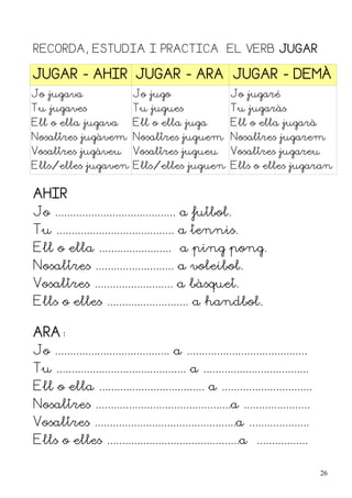 RECORDA, ESTUDIA I PRACTICA EL VERB JUGAR

JUGAR - AHIR JUGAR - ARA JUGAR - DEMÀ
Jo jugava                     Jo jugo                       Jo jugaré
Tu jugaves                    Tu jugues                     Tu jugaràs
Ell o ella jugava             Ell o ella juga               Ell o ella jugarà
Nosaltres jugàvem Nosaltres juguem Nosaltres jugarem
Vosaltres jugàveu             Vosaltres jugueu              Vosaltres jugareu
Ells/elles jugaven Ells/elles juguen Ells o elles jugaran


AHIR
Jo ........................................ a futbol.
Tu ....................................... a tennis.
Ell o ella ........................ a ping pong.
Nosaltres .......................... a voleibol.
Vosaltres .......................... a bàsquet.
Ells o elles ........................... a handbol.

ARA:
Jo ...................................... a ........................................
Tu ........................................... a ...................................
Ell o ella ................................... a ..............................
Nosaltres .............................................a ......................
Vosaltres ...............................................a ....................
Ells o elles ............................................a .................

                                                                                       26
 