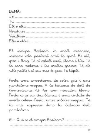 DEMÀ:
Jo .....................................................................................
Tu ....................................................................................
Ell o ella .....................................................................
Nosaltres .......................................................................
Vosaltres ......................................................................
Ells o elles ..................................................................


El       senyor              Bertran                és       molt            xerraire,
sempre està parlant amb la gent. És alt,
gros i lleig. Té el cabell curt, blanc i llis. Té
la cara rodona i les orelles grosses. Té els
ulls petits i el seu nas és gros. Té bigoti.


Porta una americana de color gris i uns
pantalons negres. A la butxaca de dalt de
l'americana                    hi       ha       un         mocador                 blanc.
Porta una camisa blanca i una corbata de
molts colors. Porta unes sabates negres. Té
la      mà           esquerra               dins          la       butxaca               dels
pantalons.


64- Qui és el senyor Bertran? ..........................
................................................................................................
                                                                                               27
 