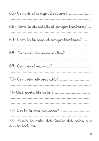 65- Com és el senyor Bertran? ..........................
...............................................................................................

66- Com té els cabells el senyor Bertran? ...
...............................................................................................

67- Com té la cara el senyor Bertran? .........
...............................................................................................

68- Com són les seves orelles? ............................
...............................................................................................

69- Com és el seu nas? .............................................
................................................................................................

70- Com són els seus ulls? ...................................
................................................................................................

71- Què porta (de roba)? .........................................
...............................................................................................
...............................................................................................

72- On té la mà esquerra? ..................................
...............................................................................................
73- Pinta la roba del Carles del color que
diu la lectura.

                                                                                                  28
 