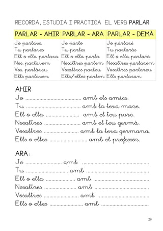 RECORDA, ESTUDIA I PRACTICA EL VERB PARLAR

PARLAR - AHIR PARLAR - ARA PARLAR - DEMÀ
Jo parlava                  Jo parlo                    Jo parlaré
Tu parlaves                 Tu parles                   Tu parlaràs
Ell o ella parlava Ell o ella parla                     Ell o ella parlarà
Nos. parlàvem               Nosaltres parlem Nosaltres parlarem
Vos. parlàveu               Vosaltres parleu            Vosaltres parlareu
Ells parlaven               Ells/elles parlen Ells parlaran


AHIR
Jo ........................................ amb els amics.
Tu ....................................... amb la teva mare.
Ell o ella ........................ amb el teu pare.
Nosaltres .......................... amb el teu germà.
Vosaltres ......................... amb la teva germana.
Ells o elles ........................... amb el professor.

ARA:
Jo .......................... amb ................................................
Tu .............................. amb .............................................
Ell o ella ..................... amb ........................................
Nosaltres ....................... amb .......................................
Vosaltres ......................... amb ....................................
Ells o elles ........................ amb ..................................

                                                                                  29
 