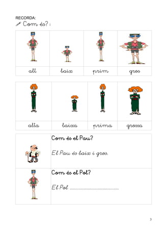 RECORDA:
 Com és?:




     alt           baix                  prim                  gros




     alta           baixa                prima                grossa

             Com és el Pau?


             El Pau és baix i gros.


             Com és el Pol?


             El Pol .......................................




                                                                       3
 