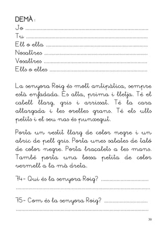 DEMÀ:
Jo ........................................................................................
Tu .......................................................................................
Ell o ella .........................................................................
Nosaltres ..........................................................................
Vosaltres ..........................................................................
Ells o elles ......................................................................


La senyora Roig és molt antipàtica, sempre
està enfadada. És alta, prima i lletja. Té el
cabell          llarg,         gris        i     arrissat.            Té       la      cara
allargada i les orelles grans. Té els ulls
petits i el seu nas és punxegut.

Porta un vestit llarg de color negre i un
abric de pell gris. Porta unes sabates de taló
de color negre. Porta braçalets a les mans.
També porta una bossa petita de color
vermell a la mà dreta.

74- Qui és la senyora Roig? ..................................
................................................................................................

75- Com és la senyora Roig? ...............................
...............................................................................................
                                                                                                  30
 