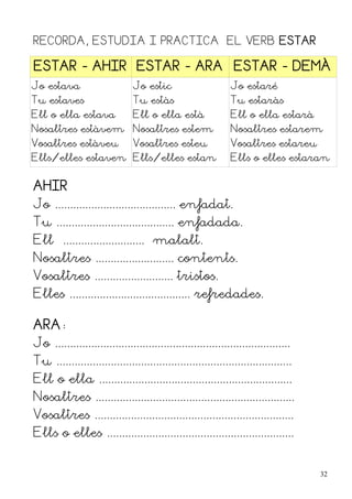 RECORDA, ESTUDIA I PRACTICA EL VERB ESTAR

ESTAR - AHIR ESTAR - ARA ESTAR - DEMÀ
Jo estava                      Jo estic                       Jo estaré
Tu estaves                     Tu estàs                       Tu estaràs
Ell o ella estava              Ell o ella està                Ell o ella estarà
Nosaltres estàvem Nosaltres estem                             Nosaltres estarem
Vosaltres estàveu              Vosaltres esteu                Vosaltres estareu
Ells/elles estaven Ells/elles estan                           Ells o elles estaran


AHIR
Jo ........................................ enfadat.
Tu ....................................... enfadada.
Ell ........................... malalt.
Nosaltres .......................... contents.
Vosaltres .......................... tristos.
Elles ........................................ refredades.

ARA:
Jo ..............................................................................
Tu ..............................................................................
Ell o ella ................................................................
Nosaltres ..................................................................
Vosaltres ..................................................................
Ells o elles ..............................................................


                                                                                    32
 