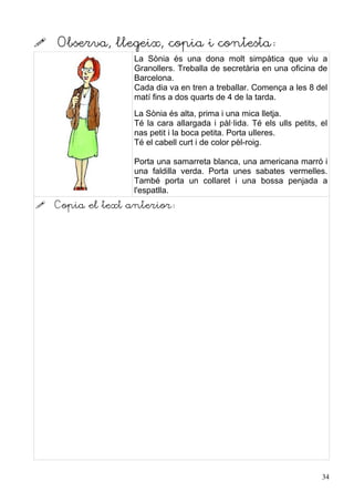    Observa, llegeix, copia i contesta:
                   La Sònia és una dona molt simpàtica que viu a
                   Granollers. Treballa de secretària en una oficina de
                   Barcelona.
                   Cada dia va en tren a treballar. Comença a les 8 del
                   matí fins a dos quarts de 4 de la tarda.
                   La Sònia és alta, prima i una mica lletja.
                   Té la cara allargada i pàl·lida. Té els ulls petits, el
                   nas petit i la boca petita. Porta ulleres.
                   Té el cabell curt i de color pèl-roig.

                   Porta una samarreta blanca, una americana marró i
                   una faldilla verda. Porta unes sabates vermelles.
                   També porta un collaret i una bossa penjada a
                   l'espatlla.
   Copia el text anterior:




                                                                        34
 