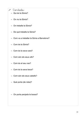      Contesta:
    – Qui és la Sònia?


    – On viu la Sònia?


    – On treballa la Sònia?


    – De què treballa la Sònia?


    – Com va a treballar la Sònia a Barcelona?


    – Com és la Sònia?


    – Com és la seva cara?


    – Com són els seus ulls?


    – Com és el seu nas?


    – Com és la seva boca?


    – Com són els seus cabells?


    – Què porta (de roba)?




    – On porta penjada la bossa?




                                                 35
 