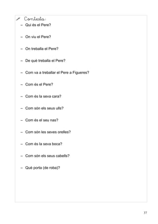      Contesta:
    – Qui és el Pere?


    – On viu el Pere?


    – On treballa el Pere?


    – De què treballa el Pere?


    – Com va a treballar el Pere a Figueres?


    – Com és el Pere?


    – Com és la seva cara?


    – Com són els seus ulls?


    – Com és el seu nas?


    – Com són les seves orelles?


    – Com és la seva boca?


    – Com són els seus cabells?


    – Què porta (de roba)?




                                               37
 