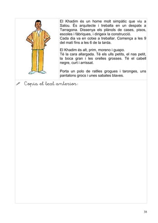 El Khadim és un home molt simpàtic que viu a
                   Salou. És arquitecte i treballa en un despatx a
                   Tarragona. Dissenya els plànols de cases, pisos,
                   escoles i fàbriques, i dirigeix la construcció.
                   Cada dia va en cotxe a treballar. Comença a les 9
                   del matí fins a les 6 de la tarda.
                   El Khadim és alt, prim, moreno i guapo.
                   Té la cara allargada. Té els ulls petits, el nas petit,
                   la boca gran i les orelles grosses. Té el cabell
                   negre, curt i arrissat.

                   Porta un polo de ratlles grogues i taronges, uns
                   pantalons grocs i unes sabates blaves.

   Copia el text anterior:




                                                                        38
 