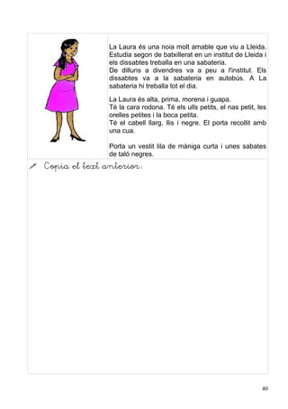 La Laura és una noia molt amable que viu a Lleida.
                   Estudia segon de batxillerat en un institut de Lleida i
                   els dissabtes treballa en una sabateria.
                   De dilluns a divendres va a peu a l'institut. Els
                   dissabtes va a la sabateria en autobús. A La
                   sabateria hi treballa tot el dia.
                   La Laura és alta, prima, morena i guapa.
                   Té la cara rodona. Té els ulls petits, el nas petit, les
                   orelles petites i la boca petita.
                   Té el cabell llarg, llis i negre. El porta recollit amb
                   una cua.

                   Porta un vestit lila de màniga curta i unes sabates
                   de taló negres.
   Copia el text anterior:




                                                                         40
 