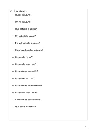      Contesta:
    – Qui és la Laura?


    – On viu la Laura?


    – Què estudia la Laura?


    – On treballa la Laura?


    – De què treballa la Laura?


    – Com va a treballar la Laura?


    – Com és la Laura?


    – Com és la seva cara?


    – Com són els seus ulls?


    – Com és el seu nas?


    – Com són les seves orelles?


    – Com és la seva boca?


    – Com són els seus cabells?


    – Què porta (de roba)?




                                     41
 
