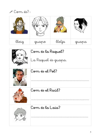  Com és?:




  lleig          guapo                    lletja                 guapa


             Com és la Raquel?

             La Raquel és guapa.


             Com és el Pol?

             .....................................................................


             Com és el Raúl?

             .....................................................................

             Com és la Laia?

             ....................................................................



                                                                                     5
 