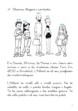    Observa, llegeix i contesta:




En David, l'Anna, la Maria i en Joan són
amics i van a la mateixa classe. Fan 2n
d'ESO a l'institut. L'Albert és el seu professor
de matemàtiques.


L'Albert és molt alt i molt prim. No té
cabells, és calb, i porta barba negra i bigoti.
Té la cara allargada i les orelles grans. Té
els ulls petits i el seu nas també és petit.


                                               7
 