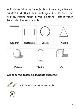 A la classe hi ha molts objectes. Alguns objectes són
quadrats, d'altres són rectangulars i d'altres són
rodons. Alguns tenen forma d'esfera i altres tenen
forma de cilindre o de cub.




  Quadrat     Rectangle        Cercle         Triangle




     Esfera               Cilindre             Cub


Quina forma tenen els següents objectes?



         La llibreta té forma de rectangle.




                                                         10
 