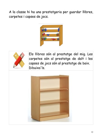 A la classe hi ha una prestatgeria per guardar llibres,
carpetes i capses de jocs.




             Els llibres són al prestatge del mig. Les
             carpetes són al prestatge de dalt i les
             capses de jocs són al prestatge de baix.
             Dibuixa'ls.




                                                     12
 
