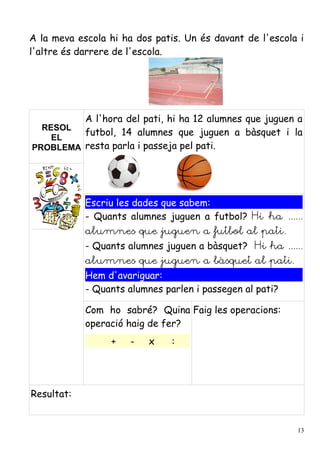 A la meva escola hi ha dos patis. Un és davant de l'escola i
l'altre és darrere de l'escola.




         A l'hora del pati, hi ha 12 alumnes que juguen a
  RESOL
         futbol, 14 alumnes que juguen a bàsquet i la
    EL
PROBLEMA resta parla i passeja pel pati.




            Escriu les dades que sabem:
            - Quants alumnes juguen a futbol? Hi ha ......
            alumnes que juguen a futbol al pati.
            - Quants alumnes juguen a bàsquet? Hi ha ......
            alumnes que juguen a bàsquet al pati.
            Hem d'avariguar:
            - Quants alumnes parlen i passegen al pati?

            Com ho sabré? Quina Faig les operacions:
            operació haig de fer?
                 +    -   x    :




Resultat:


                                                          13
 