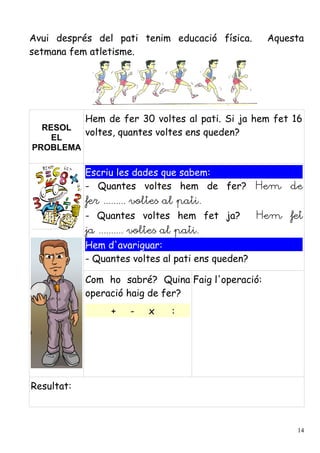 Avui després del pati tenim educació física.        Aquesta
setmana fem atletisme.




            Hem de fer 30 voltes al pati. Si ja hem fet 16
  RESOL
            voltes, quantes voltes ens queden?
    EL
PROBLEMA

            Escriu les dades que sabem:
            - Quantes voltes hem de fer? Hem de
            fer ......... voltes al pati.
            - Quantes voltes hem fet ja?           Hem fet
            ja .......... voltes al pati.
            Hem d'avariguar:
            - Quantes voltes al pati ens queden?

            Com ho sabré? Quina Faig l'operació:
            operació haig de fer?
                  +    -    x     :




Resultat:



                                                         14
 