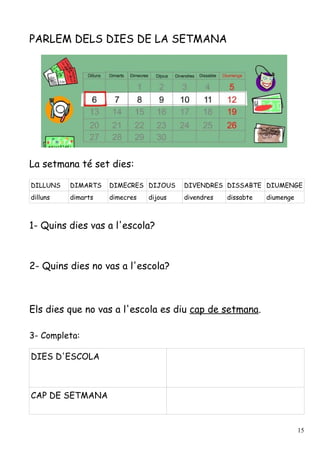 PARLEM DELS DIES DE LA SETMANA




La setmana té set dies:

DILLUNS   DIMARTS   DIMECRES DIJOUS     DIVENDRES DISSABTE DIUMENGE
dilluns   dimarts   dimecres   dijous   divendres   dissabte   diumenge



1- Quins dies vas a l'escola?



2- Quins dies no vas a l'escola?



Els dies que no vas a l'escola es diu cap de setmana.

3- Completa:

DIES D'ESCOLA



CAP DE SETMANA


                                                                          15
 