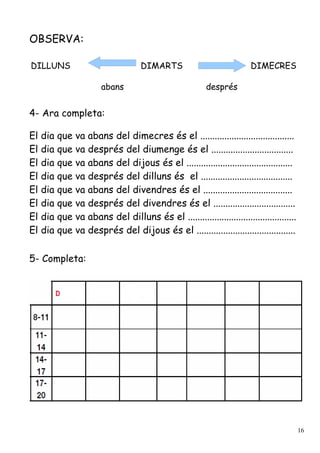 OBSERVA:

DILLUNS                              DIMARTS                            DIMECRES

                        abans                             després


4- Ara completa:

El   dia   que va abans del dimecres és el .......................................
El   dia   que va després del diumenge és el ..................................
El   dia   que va abans del dijous és el ............................................
El   dia   que va després del dilluns és el ......................................
El   dia   que va abans del divendres és el .....................................
El   dia   que va després del divendres és el ..................................
El   dia   que va abans del dilluns és el .............................................
El   dia   que va després del dijous és el .........................................

5- Completa:




                                                                                          16
 