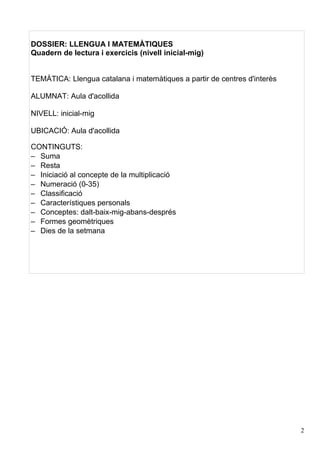DOSSIER: LLENGUA I MATEMÀTIQUES
Quadern de lectura i exercicis (nivell inicial-mig)


TEMÀTICA: Llengua catalana i matemàtiques a partir de centres d'interès

ALUMNAT: Aula d'acollida

NIVELL: inicial-mig

UBICACIÓ: Aula d'acollida

CONTINGUTS:
– Suma
– Resta
– Iniciació al concepte de la multiplicació
– Numeració (0-35)
– Classificació
– Característiques personals
– Conceptes: dalt-baix-mig-abans-després
– Formes geomètriques
– Dies de la setmana




                                                                          2
 