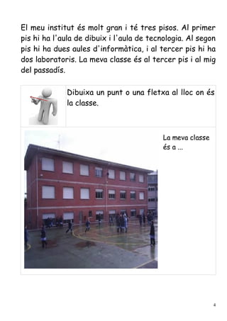 El meu institut és molt gran i té tres pisos. Al primer
pis hi ha l'aula de dibuix i l'aula de tecnologia. Al segon
pis hi ha dues aules d'informàtica, i al tercer pis hi ha
dos laboratoris. La meva classe és al tercer pis i al mig
del passadís.

             Dibuixa un punt o una fletxa al lloc on és
             la classe.



                                           La meva classe
                                           és a ...




                                                            4
 