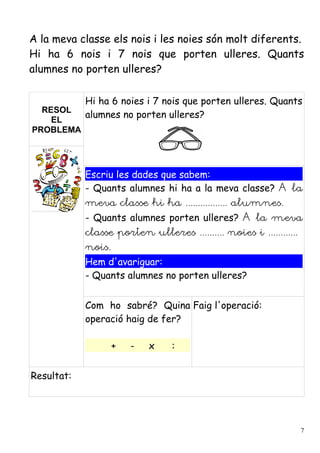 A la meva classe els nois i les noies són molt diferents.
Hi ha 6 nois i 7 nois que porten ulleres. Quants
alumnes no porten ulleres?

            Hi ha 6 noies i 7 nois que porten ulleres. Quants
  RESOL
            alumnes no porten ulleres?
    EL
PROBLEMA




            Escriu les dades que sabem:
            - Quants alumnes hi ha a la meva classe? A la
            meva classe hi ha ................. alumnes.
            - Quants alumnes porten ulleres? A la meva
            classe porten ulleres .......... noies i ............
            nois.
            Hem d'avariguar:
            - Quants alumnes no porten ulleres?


            Com ho sabré? Quina Faig l'operació:
            operació haig de fer?

                    +   -   x    :


Resultat:




                                                                    7
 