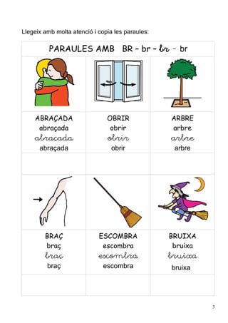Llegeix amb molta atenció i copia les paraules:

          PARAULES AMB BR – br – br - br




    ABRAÇADA                   OBRIR              ARBRE
     abraçada                   obrir             arbre
    abraçada                   obrir              arbre
      abraçada                   obrir             arbre




        BRAÇ                ESCOMBRA              BRUIXA
        braç                 escombra              bruixa
        braç                escombra              bruixa
         braç                 escombra            bruixa




                                                            3
 