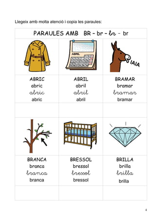 Llegeix amb molta atenció i copia les paraules:

          PARAULES AMB BR – br – br - br




       ABRIC                   ABRIL              BRAMAR
        abric                   abril              bramar
        abric                  abril              bramar
         abric                   abril             bramar




      BRANCA                 BRESSOL              BRILLA
       branca                 bressol              brilla
      branca                  bressol             brilla
       branca                  bressol             brilla




                                                            4
 