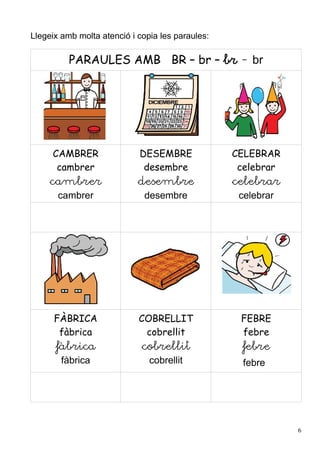 Llegeix amb molta atenció i copia les paraules:

          PARAULES AMB BR – br – br - br




     CAMBRER                DESEMBRE              CELEBRAR
      cambrer                desembre              celebrar
     cambrer                desembre              celebrar
       cambrer                desembre             celebrar




      FÀBRICA               COBRELLIT              FEBRE
       fàbrica               cobrellit             febre
      fàbrica                cobrellit             febre
        fàbrica                cobrellit            febre




                                                              6
 