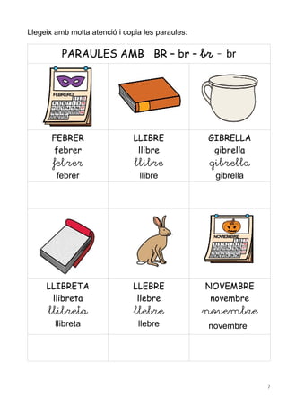 Llegeix amb molta atenció i copia les paraules:

          PARAULES AMB BR – br – br - br




       FEBRER                  LLIBRE             GIBRELLA
       febrer                   llibre             gibrella
       febrer                  llibre              gibrella
        febrer                  llibre              gibrella




     LLIBRETA                  LLEBRE             NOVEMBRE
      llibreta                  llebre             novembre
      llibreta                 llebre             novembre
        llibreta                llebre            novembre




                                                               7
 