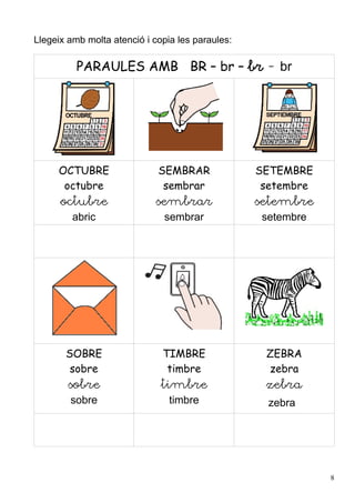 Llegeix amb molta atenció i copia les paraules:

          PARAULES AMB BR – br – br - br




     OCTUBRE                 SEMBRAR              SETEMBRE
      octubre                 sembrar              setembre
      octubre                sembrar              setembre
         abric                sembrar              setembre




       SOBRE                  TIMBRE               ZEBRA
        sobre                  timbre              zebra
        sobre                 timbre               zebra
        sobre                   timbre              zebra




                                                              8
 