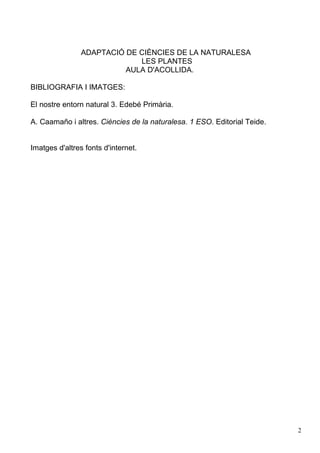 ADAPTACIÓ DE CIÈNCIES DE LA NATURALESA
LES PLANTES
AULA D'ACOLLIDA.
BIBLIOGRAFIA I IMATGES:
El nostre entorn natural 3. Edebé Primària.
A. Caamaño i altres. Ciències de la naturalesa. 1 ESO. Editorial Teide.
Imatges d'altres fonts d'internet.
2
 