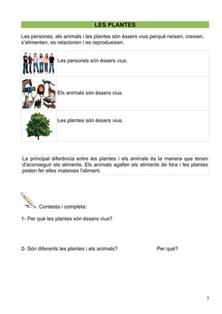 LES PLANTES
Les persones, els animals i les plantes són éssers vius perquè neixen, creixen,
s'alimenten, es relacionen i es reprodueixen.
Les persones són éssers vius.
Els animals són éssers vius.
Les plantes són éssers vius.
La principal diferència entre les plantes i els animals és la manera que tenen
d'aconseguir els aliments. Els animals agafen els aliments de fora i les plantes
poden fer elles mateixes l'aliment.
Contesta i completa:
1- Per què les plantes són éssers vius?
2- Són diferents les plantes i els animals? Per què?
3
 