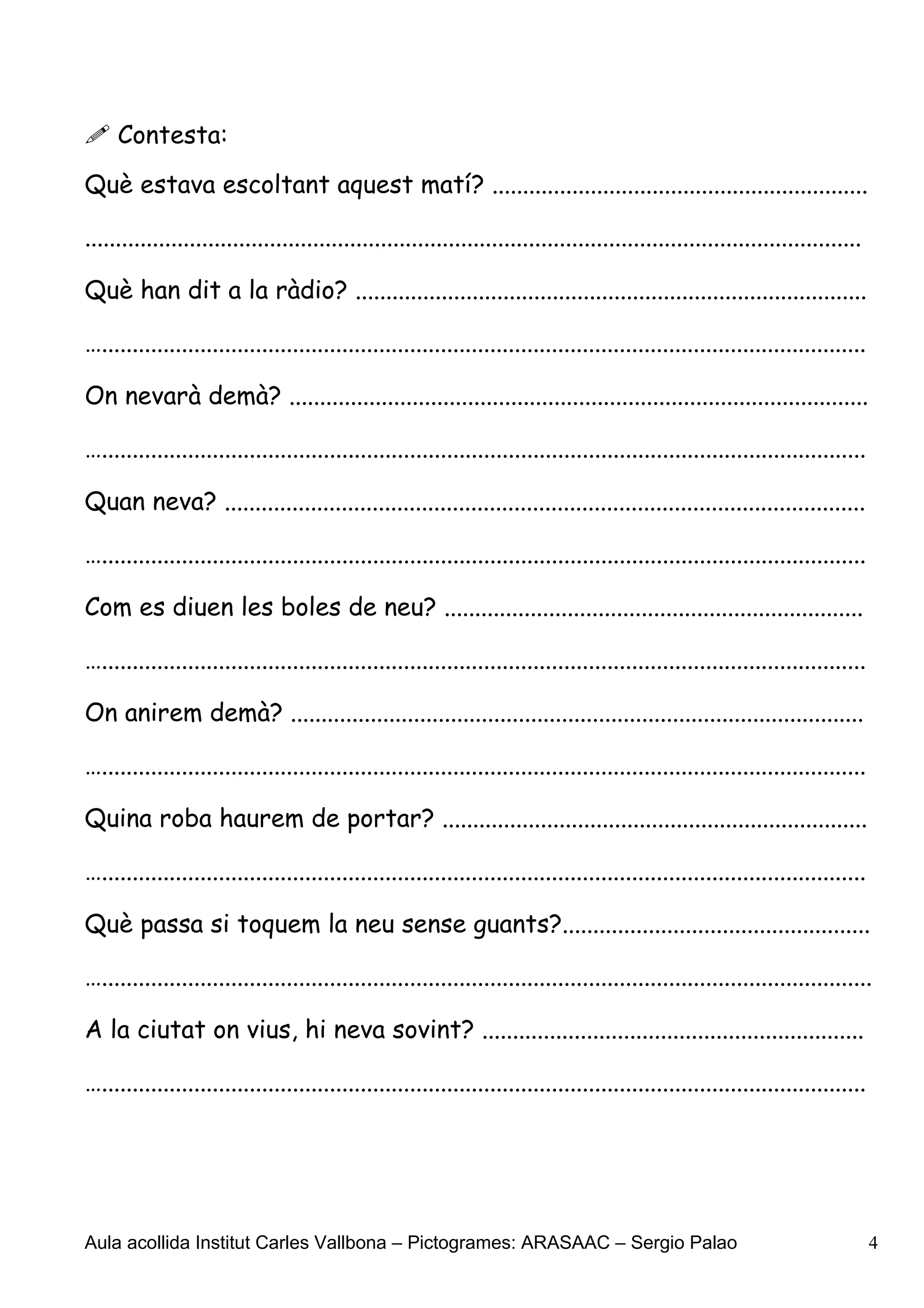  Contesta:
Què estava escoltant aquest matí? .............................................................

..............................................................................................................................

Què han dit a la ràdio? ...................................................................................

…............................................................................................................................

On nevarà demà? ..............................................................................................

…............................................................................................................................

Quan neva? ........................................................................................................

…............................................................................................................................

Com es diuen les boles de neu? ....................................................................

…............................................................................................................................

On anirem demà? .............................................................................................

…............................................................................................................................

Quina roba haurem de portar? .....................................................................

…............................................................................................................................

Què passa si toquem la neu sense guants?..................................................

….............................................................................................................................

A la ciutat on vius, hi neva sovint? ..............................................................

…............................................................................................................................




Aula acollida Institut Carles Vallbona – Pictogrames: ARASAAC – Sergio Palao                                                     4
 