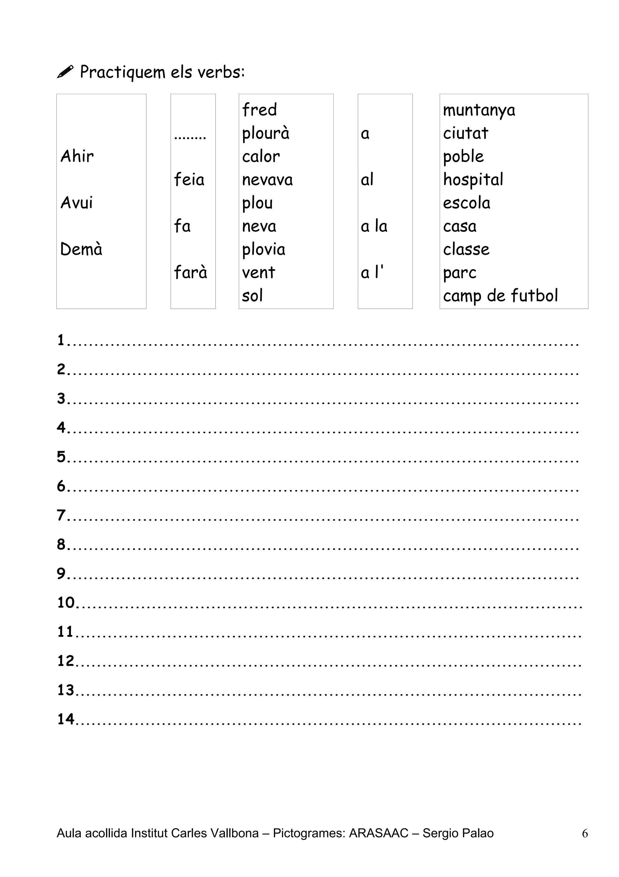  Practiquem els verbs:

                                 fred                                 muntanya
                     ........    plourà                a              ciutat
Ahir                             calor                                poble
                     feia        nevava                al             hospital
Avui                             plou                                 escola
                     fa          neva                  a la           casa
Demà                             plovia                               classe
                     farà        vent                  a l'           parc
                                 sol                                  camp de futbol

1...............................................................................................

2...............................................................................................

3...............................................................................................

4...............................................................................................

5...............................................................................................

6...............................................................................................

7...............................................................................................

8...............................................................................................

9...............................................................................................

10..............................................................................................

11..............................................................................................

12..............................................................................................

13..............................................................................................

14..............................................................................................




Aula acollida Institut Carles Vallbona – Pictogrames: ARASAAC – Sergio Palao                       6
 