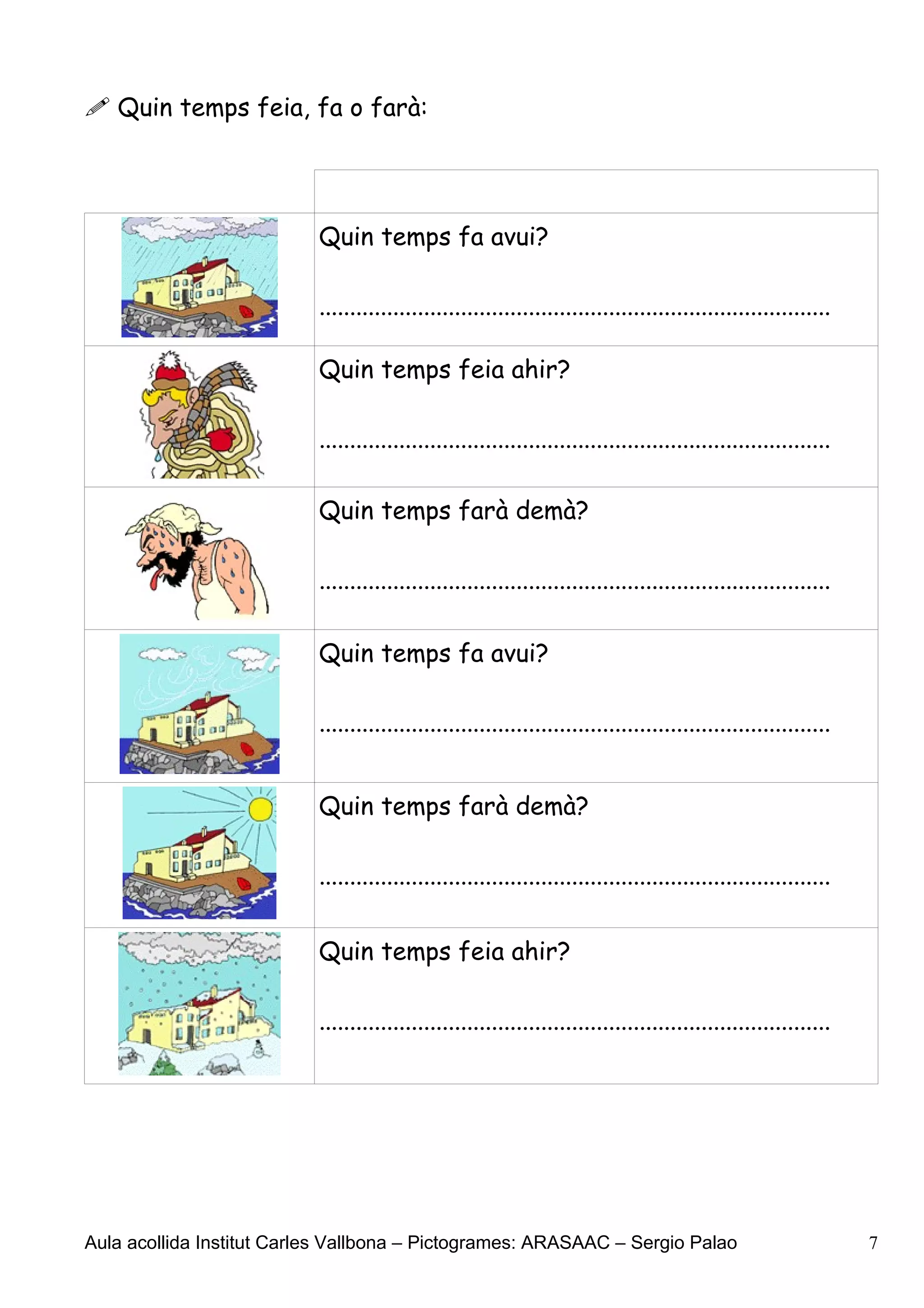  Quin temps feia, fa o farà:




                           Quin temps fa avui?

                           ...................................................................................

                           Quin temps feia ahir?

                           ...................................................................................

                           Quin temps farà demà?

                           ...................................................................................

                           Quin temps fa avui?

                           ...................................................................................


                           Quin temps farà demà?

                           ...................................................................................


                           Quin temps feia ahir?

                           ...................................................................................




Aula acollida Institut Carles Vallbona – Pictogrames: ARASAAC – Sergio Palao                                     7
 