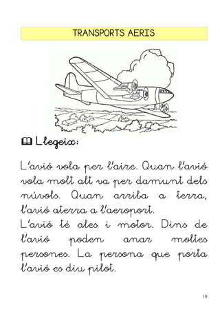 TRANSPORTS AERIS
 Llegeix:
L'avió vola per l'aire. Quan l'avió
vola molt alt va per damunt dels
núvols. Quan arriba a terra,
l'avió aterra a l'aeroport.
L'avió té ales i motor. Dins de
l'avió poden anar moltes
persones. La persona que porta
l'avió es diu pilot.
10
 