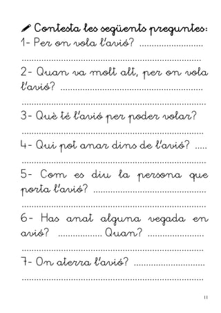  Contesta les següents preguntes:
1- Per on vola l'avió? ..........................
.........................................................................
2- Quan va molt alt, per on vola
l'avió? ..........................................................
...........................................................................
3- Què té l'avió per poder volar?
..........................................................................
4- Qui pot anar dins de l'avió? .....
...........................................................................
5- Com es diu la persona que
porta l'avió? ..............................................
...........................................................................
6- Has anat alguna vegada en
avió? .................. Quan? .......................
..........................................................................
7- On aterra l'avió? .............................
..........................................................................
11
 