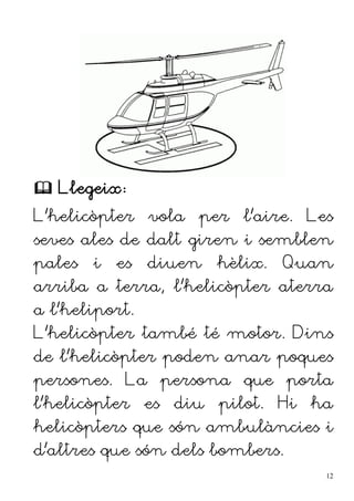  Llegeix:
L'helicòpter vola per l'aire. Les
seves ales de dalt giren i semblen
pales i es diuen hèlix. Quan
arriba a terra, l'helicòpter aterra
a l'heliport.
L'helicòpter també té motor. Dins
de l'helicòpter poden anar poques
persones. La persona que porta
l'helicòpter es diu pilot. Hi ha
helicòpters que són ambulàncies i
d'altres que són dels bombers.
12
 