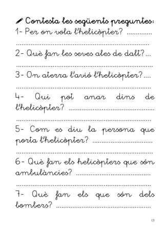  Contesta les següents preguntes:
1- Per on vola l'helicòpter? ..............
.........................................................................
2- Què fan les seves ales de dalt?...
...........................................................................
3- On aterra l'avió l'helicòpter?....
..........................................................................
4- Qui pot anar dins de
l'helicòpter? ...............................................
..........................................................................
5- Com es diu la persona que
porta l'helicòpter? .................................
...........................................................................
6- Què fan els helicòpters que són
ambulàncies? .........................................
..........................................................................
7- Què fan els que són dels
bombers? ....................................................
13
 
