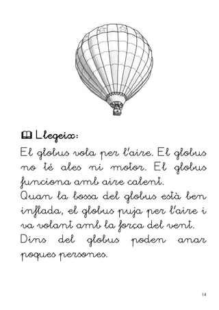  Llegeix:
El globus vola per l'aire. El globus
no té ales ni motor. El globus
funciona amb aire calent.
Quan la bossa del globus està ben
inflada, el globus puja per l'aire i
va volant amb la força del vent.
Dins del globus poden anar
poques persones.
14
 